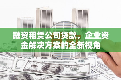 安县融资租赁公司贷款，企业资金解决方案的全新视角