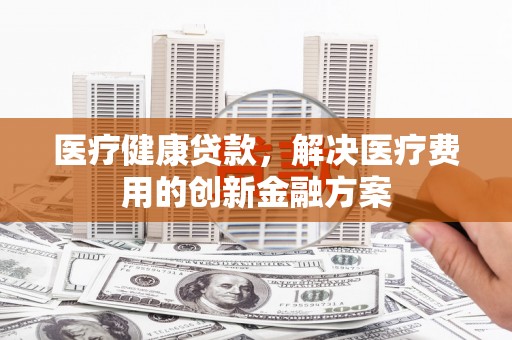 安县医疗健康贷款，解决医疗费用的创新金融方案