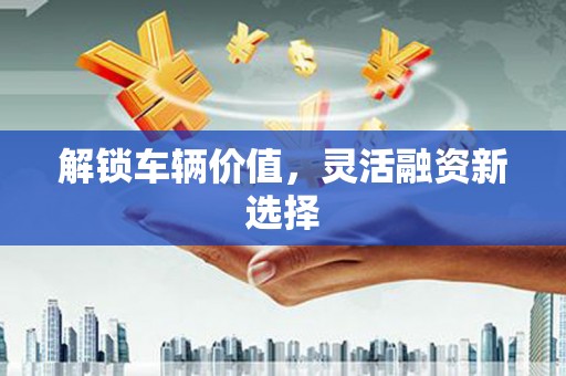 安县解锁车辆价值，灵活融资新选择